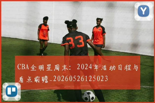 CBA全明星周末:2024年活动日程与看点前瞻_20260526125023