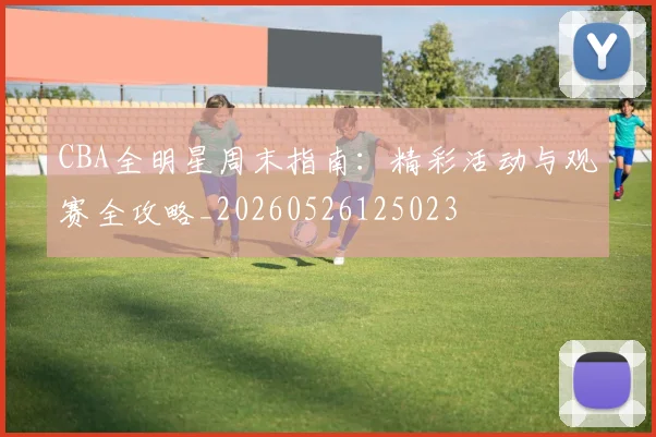 CBA全明星周末指南：精彩活动与观赛全攻略_20260526125023